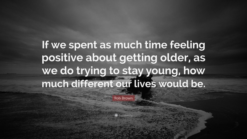 Rob Brown Quote: “If we spent as much time feeling positive about getting older, as we do trying to stay young, how much different our lives would be.”