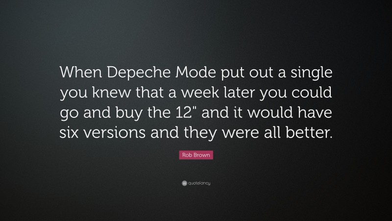 Rob Brown Quote: “When Depeche Mode put out a single you knew that a week later you could go and buy the 12" and it would have six versions and they were all better.”