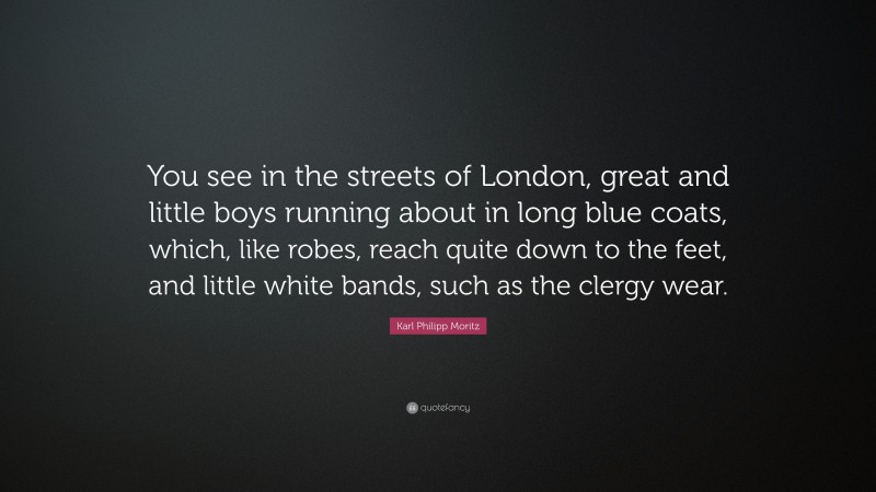 Karl Philipp Moritz Quote: “You see in the streets of London, great and little boys running about in long blue coats, which, like robes, reach quite down to the feet, and little white bands, such as the clergy wear.”