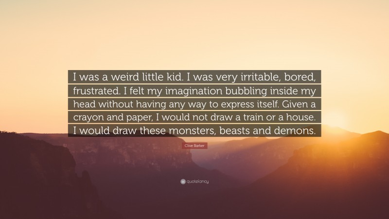 Clive Barker Quote: “I was a weird little kid. I was very irritable, bored, frustrated. I felt my imagination bubbling inside my head without having any way to express itself. Given a crayon and paper, I would not draw a train or a house. I would draw these monsters, beasts and demons.”