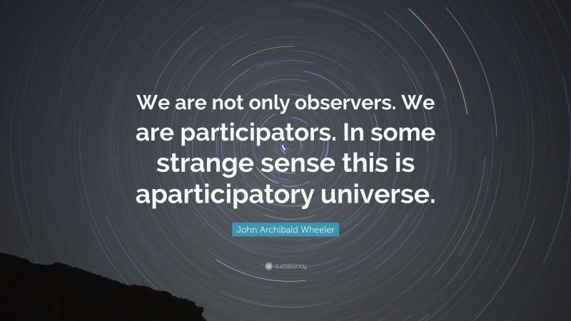 John Archibald Wheeler Quote: “We are not only observers. We are participators. In some strange sense this is aparticipatory universe.”