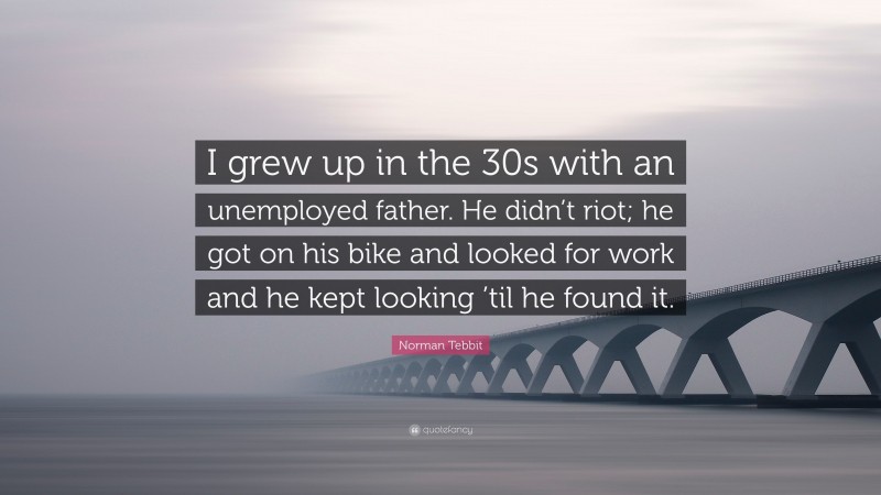 Norman Tebbit Quote: “I grew up in the 30s with an unemployed father. He didn’t riot; he got on his bike and looked for work and he kept looking ’til he found it.”