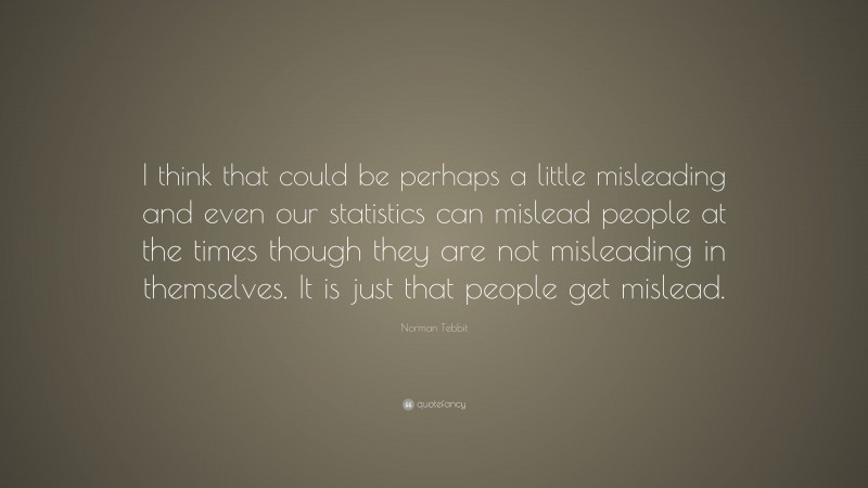 Norman Tebbit Quote: “I think that could be perhaps a little misleading and even our statistics can mislead people at the times though they are not misleading in themselves. It is just that people get mislead.”