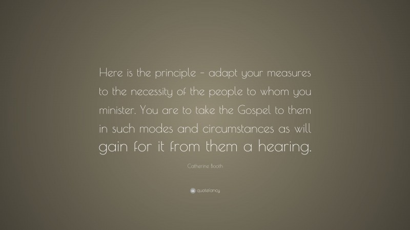 Catherine Booth Quote: “Here is the principle – adapt your measures to the necessity of the people to whom you minister. You are to take the Gospel to them in such modes and circumstances as will gain for it from them a hearing.”