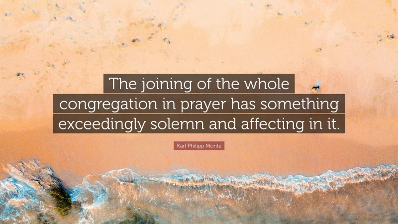 Karl Philipp Moritz Quote: “The joining of the whole congregation in prayer has something exceedingly solemn and affecting in it.”