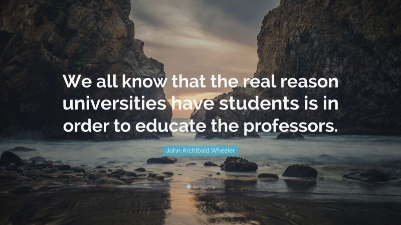 John Archibald Wheeler Quote: “We all know that the real reason universities have students is in order to educate the professors.”