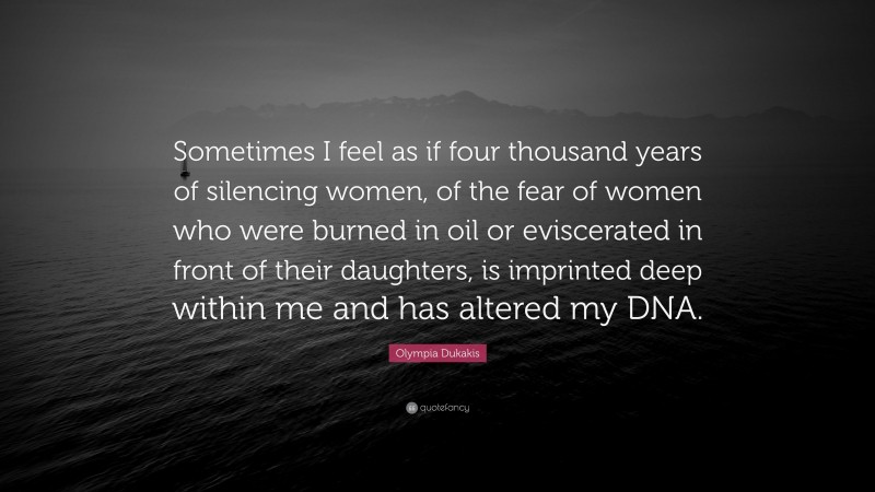 Olympia Dukakis Quote: “Sometimes I feel as if four thousand years of silencing women, of the fear of women who were burned in oil or eviscerated in front of their daughters, is imprinted deep within me and has altered my DNA.”