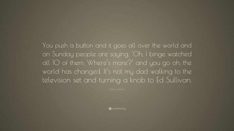 Jeffrey Tambor Quote: “You push a button and it goes all over the world and on Sunday people are saying, ‘Oh, I binge watched all 10 of them. Where’s more?’ and you go oh, the world has changed. It’s not my dad walking to the television set and turning a knob to Ed Sullivan.”