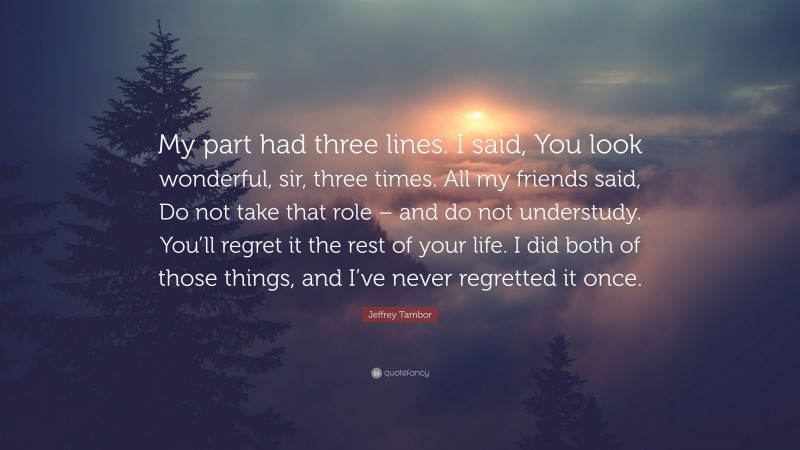 Jeffrey Tambor Quote: “My part had three lines. I said, You look wonderful, sir, three times. All my friends said, Do not take that role – and do not understudy. You’ll regret it the rest of your life. I did both of those things, and I’ve never regretted it once.”