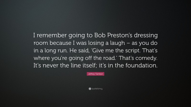 Jeffrey Tambor Quote: “I remember going to Bob Preston’s dressing room because I was losing a laugh – as you do in a long run. He said, ‘Give me the script. That’s where you’re going off the road.’ That’s comedy. It’s never the line itself; it’s in the foundation.”