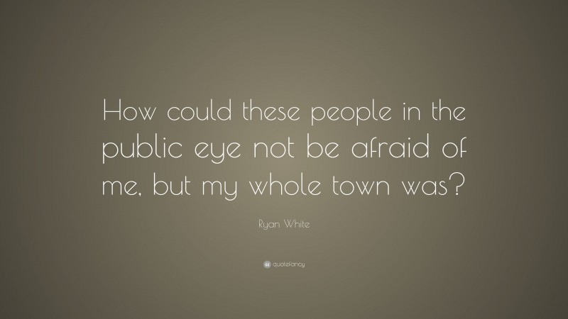 Ryan White Quote: “How could these people in the public eye not be afraid of me, but my whole town was?”
