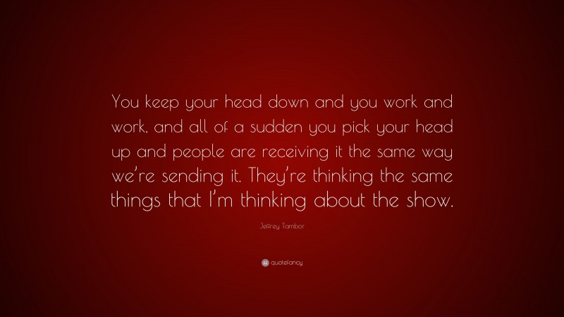 Jeffrey Tambor Quote: “You keep your head down and you work and work, and all of a sudden you pick your head up and people are receiving it the same way we’re sending it. They’re thinking the same things that I’m thinking about the show.”