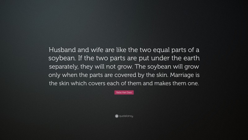 Baba Hari Dass Quote: “Husband and wife are like the two equal parts of a soybean. If the two parts are put under the earth separately, they will not grow. The soybean will grow only when the parts are covered by the skin. Marriage is the skin which covers each of them and makes them one.”