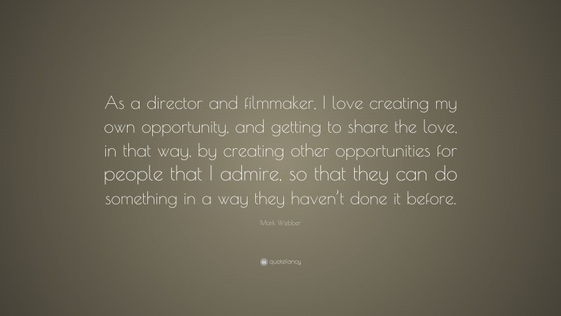 Mark Webber Quote: “As a director and filmmaker, I love creating my own opportunity, and getting to share the love, in that way, by creating other opportunities for people that I admire, so that they can do something in a way they haven’t done it before.”