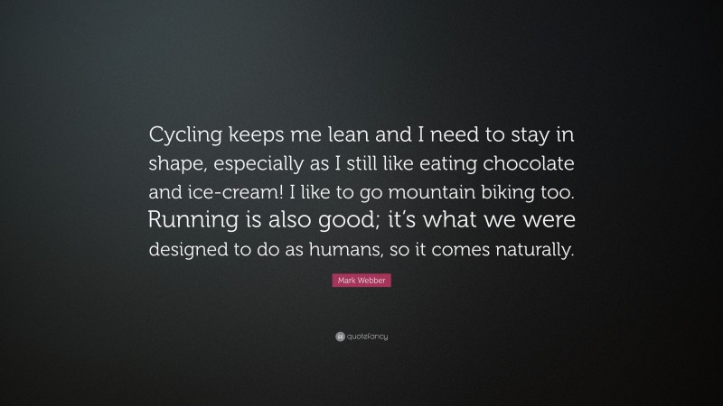 Mark Webber Quote: “Cycling keeps me lean and I need to stay in shape, especially as I still like eating chocolate and ice-cream! I like to go mountain biking too. Running is also good; it’s what we were designed to do as humans, so it comes naturally.”