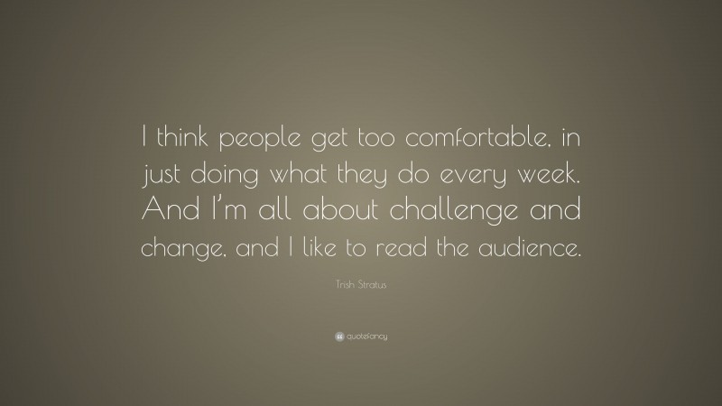 Trish Stratus Quote: “I think people get too comfortable, in just doing what they do every week. And I’m all about challenge and change, and I like to read the audience.”