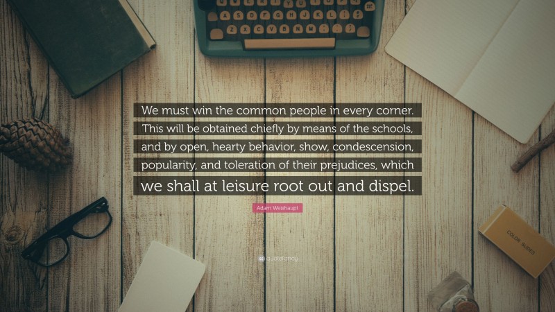 Adam Weishaupt Quote: “We must win the common people in every corner. This will be obtained chiefly by means of the schools, and by open, hearty behavior, show, condescension, popularity, and toleration of their prejudices, which we shall at leisure root out and dispel.”