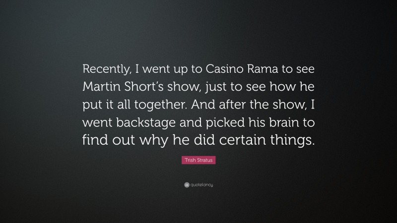 Trish Stratus Quote: “Recently, I went up to Casino Rama to see Martin Short’s show, just to see how he put it all together. And after the show, I went backstage and picked his brain to find out why he did certain things.”