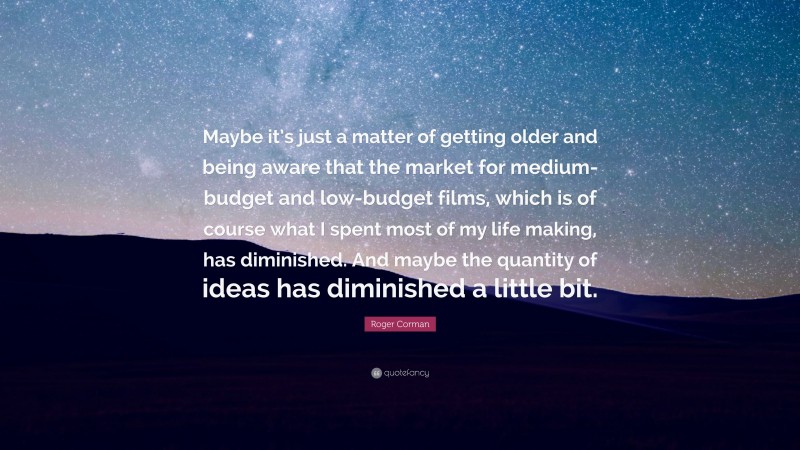 Roger Corman Quote: “Maybe it’s just a matter of getting older and being aware that the market for medium-budget and low-budget films, which is of course what I spent most of my life making, has diminished. And maybe the quantity of ideas has diminished a little bit.”