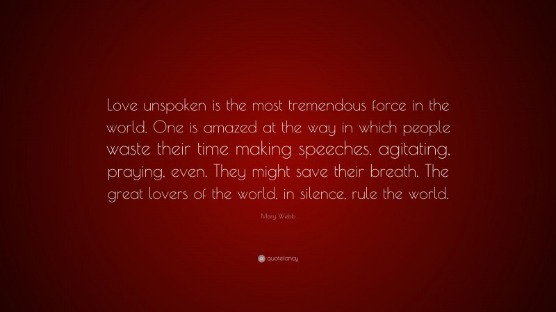 Mary Webb Quote: “Love unspoken is the most tremendous force in the world. One is amazed at the way in which people waste their time making speeches, agitating, praying, even. They might save their breath. The great lovers of the world, in silence, rule the world.”