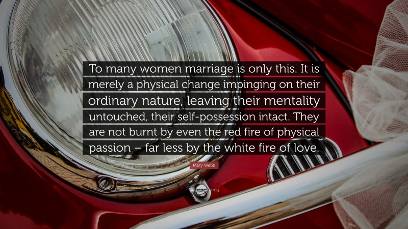 Mary Webb Quote: “To many women marriage is only this. It is merely a physical change impinging on their ordinary nature, leaving their mentality untouched, their self-possession intact. They are not burnt by even the red fire of physical passion – far less by the white fire of love.”
