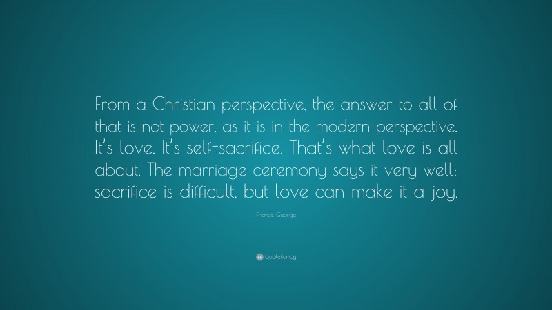 Francis George Quote: “From a Christian perspective, the answer to all of that is not power, as it is in the modern perspective. It’s love. It’s self-sacrifice. That’s what love is all about. The marriage ceremony says it very well: sacrifice is difficult, but love can make it a joy.”