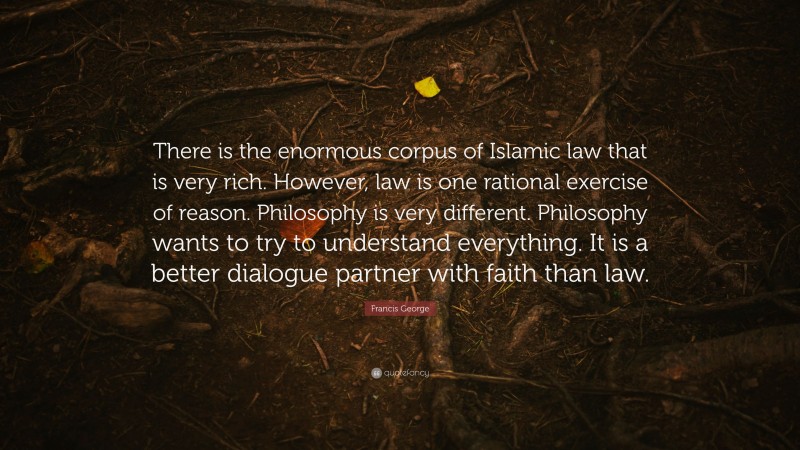 Francis George Quote: “There is the enormous corpus of Islamic law that is very rich. However, law is one rational exercise of reason. Philosophy is very different. Philosophy wants to try to understand everything. It is a better dialogue partner with faith than law.”