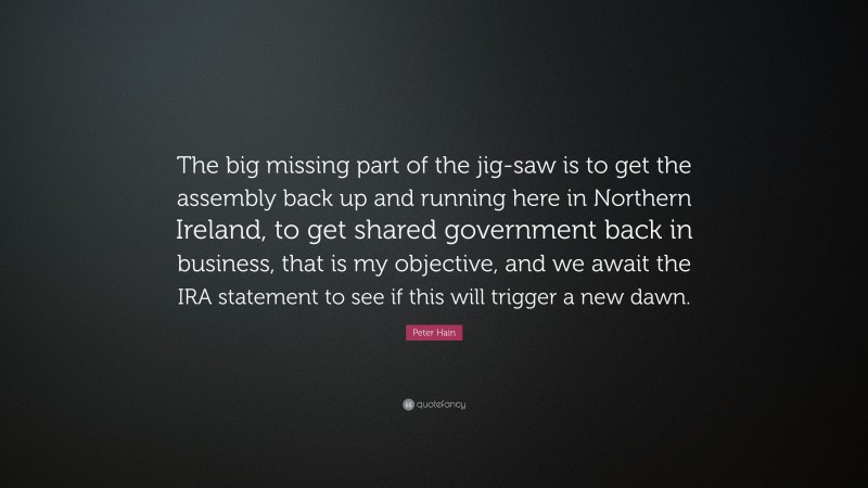 Peter Hain Quote: “The big missing part of the jig-saw is to get the assembly back up and running here in Northern Ireland, to get shared government back in business, that is my objective, and we await the IRA statement to see if this will trigger a new dawn.”