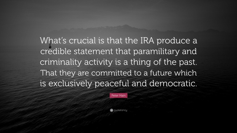 Peter Hain Quote: “What’s crucial is that the IRA produce a credible statement that paramilitary and criminality activity is a thing of the past. That they are committed to a future which is exclusively peaceful and democratic.”