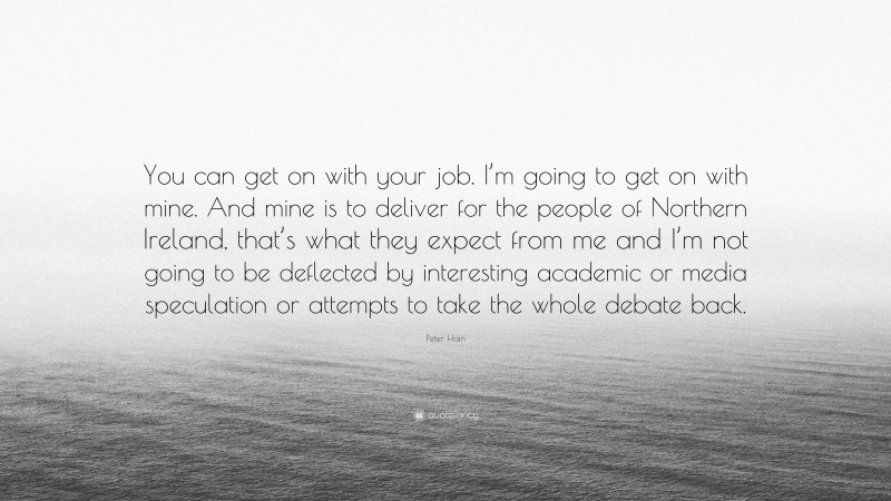 Peter Hain Quote: “You can get on with your job. I’m going to get on with mine. And mine is to deliver for the people of Northern Ireland, that’s what they expect from me and I’m not going to be deflected by interesting academic or media speculation or attempts to take the whole debate back.”