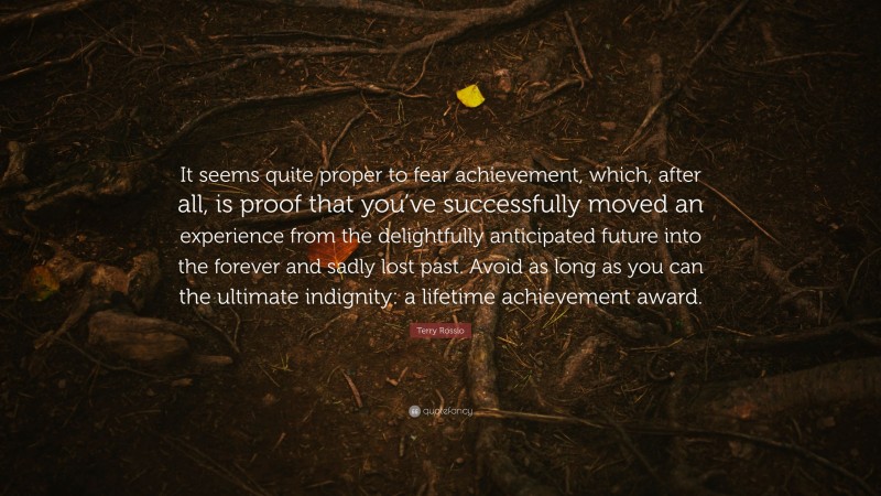 Terry Rossio Quote: “It seems quite proper to fear achievement, which, after all, is proof that you’ve successfully moved an experience from the delightfully anticipated future into the forever and sadly lost past. Avoid as long as you can the ultimate indignity: a lifetime achievement award.”