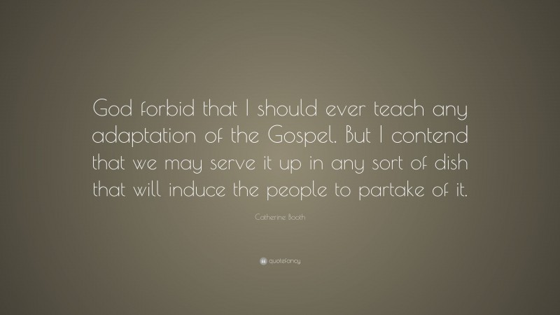 Catherine Booth Quote: “God forbid that I should ever teach any adaptation of the Gospel. But I contend that we may serve it up in any sort of dish that will induce the people to partake of it.”