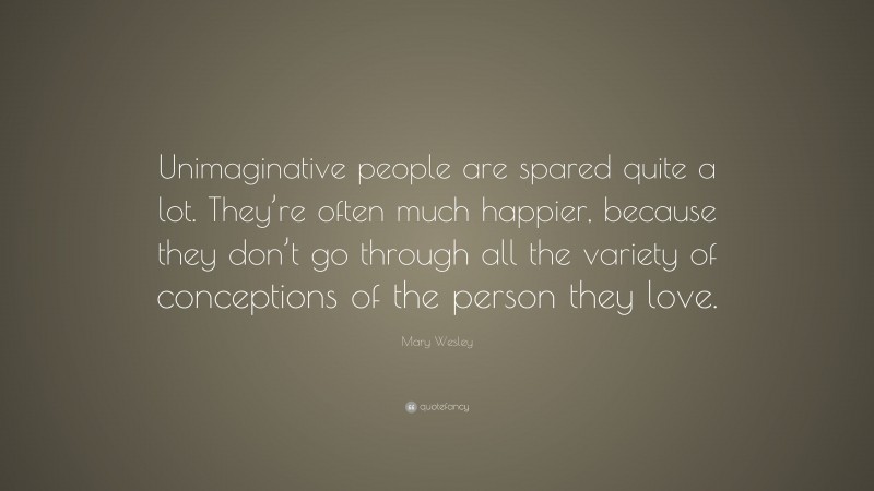 Mary Wesley Quote: “Unimaginative people are spared quite a lot. They’re often much happier, because they don’t go through all the variety of conceptions of the person they love.”