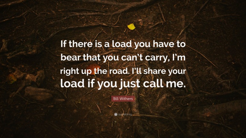 Bill Withers Quote: “If there is a load you have to bear that you can’t carry, I’m right up the road. I’ll share your load if you just call me.”