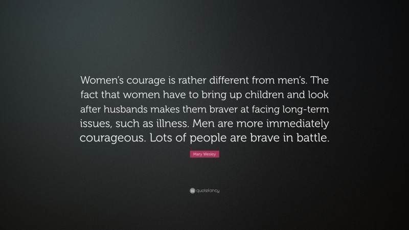 Mary Wesley Quote: “Women’s courage is rather different from men’s. The fact that women have to bring up children and look after husbands makes them braver at facing long-term issues, such as illness. Men are more immediately courageous. Lots of people are brave in battle.”