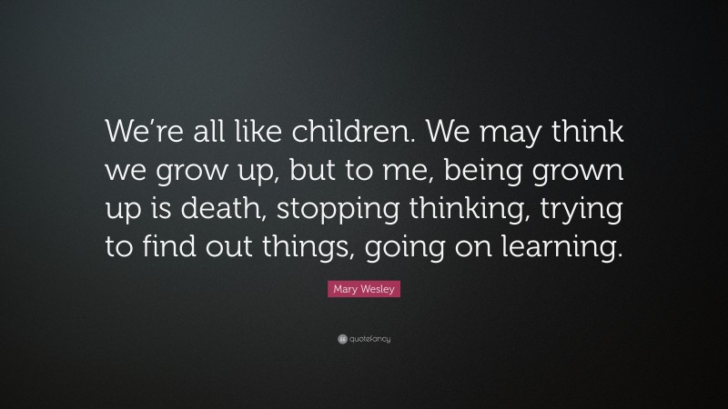 Mary Wesley Quote: “We’re all like children. We may think we grow up, but to me, being grown up is death, stopping thinking, trying to find out things, going on learning.”
