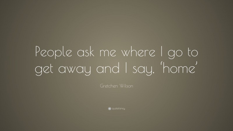 Gretchen Wilson Quote: “People ask me where I go to get away and I say, ‘home’”