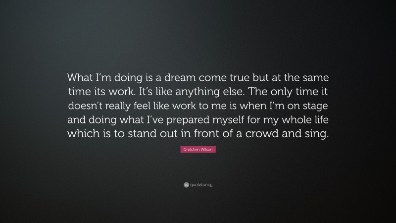 Gretchen Wilson Quote: “What I’m doing is a dream come true but at the same time its work. It’s like anything else. The only time it doesn’t really feel like work to me is when I’m on stage and doing what I’ve prepared myself for my whole life which is to stand out in front of a crowd and sing.”