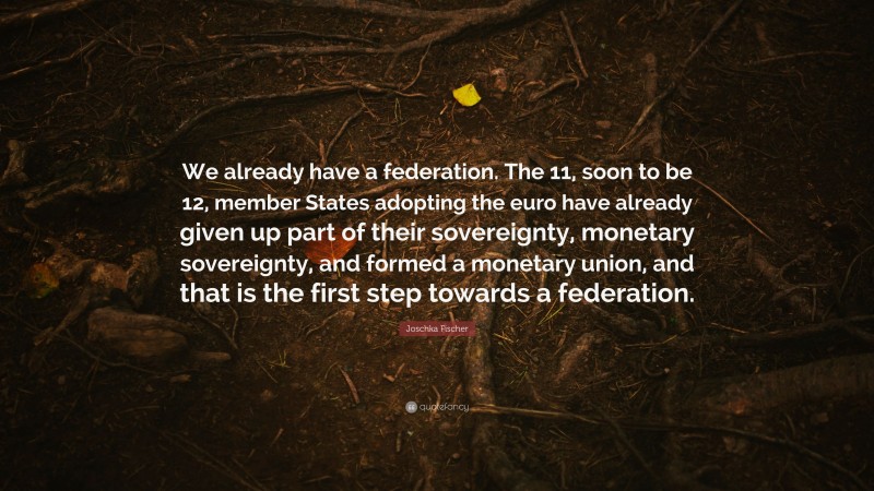 Joschka Fischer Quote: “We already have a federation. The 11, soon to be 12, member States adopting the euro have already given up part of their sovereignty, monetary sovereignty, and formed a monetary union, and that is the first step towards a federation.”