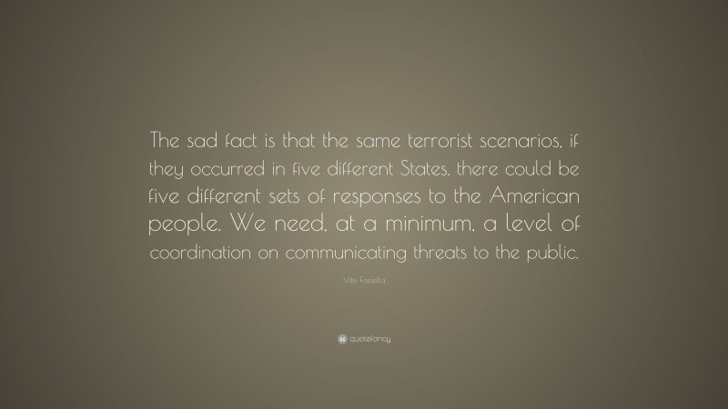 Vito Fossella Quote: “The sad fact is that the same terrorist scenarios, if they occurred in five different States, there could be five different sets of responses to the American people. We need, at a minimum, a level of coordination on communicating threats to the public.”