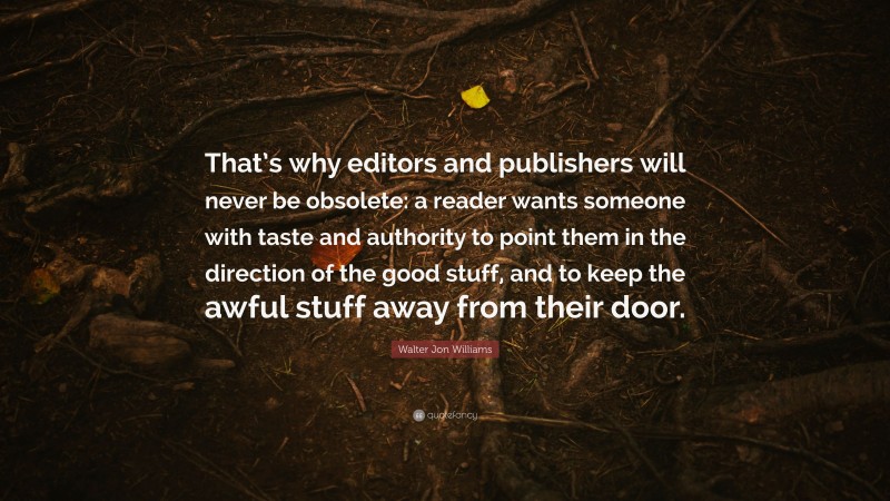 Walter Jon Williams Quote: “That’s why editors and publishers will never be obsolete: a reader wants someone with taste and authority to point them in the direction of the good stuff, and to keep the awful stuff away from their door.”