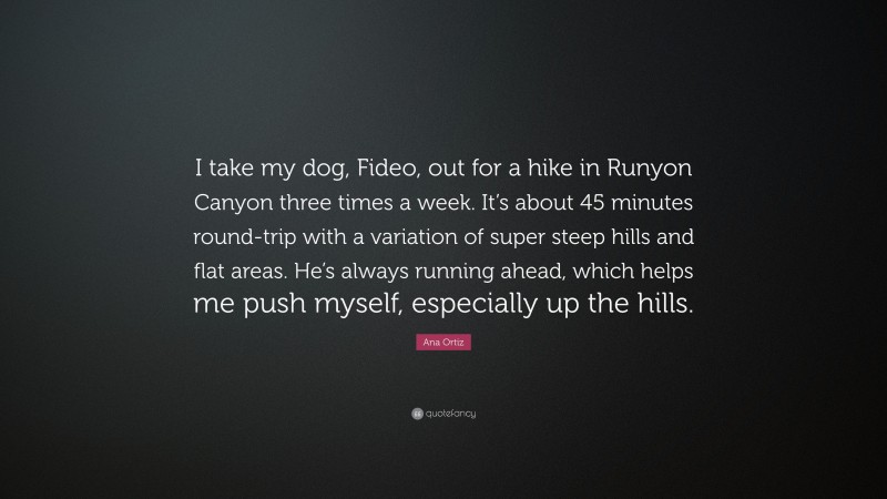 Ana Ortiz Quote: “I take my dog, Fideo, out for a hike in Runyon Canyon three times a week. It’s about 45 minutes round-trip with a variation of super steep hills and flat areas. He’s always running ahead, which helps me push myself, especially up the hills.”
