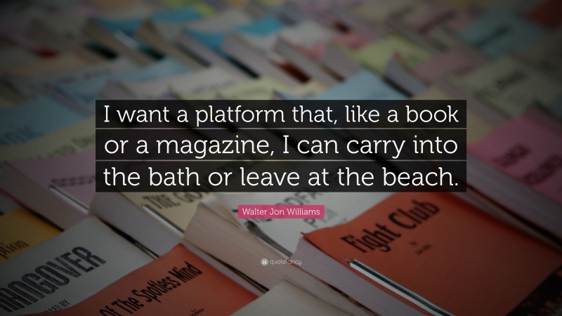 Walter Jon Williams Quote: “I want a platform that, like a book or a magazine, I can carry into the bath or leave at the beach.”