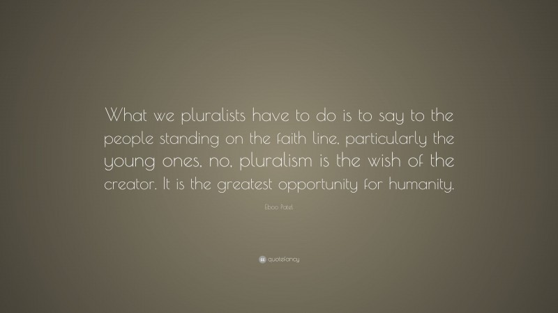 Eboo Patel Quote: “What we pluralists have to do is to say to the people standing on the faith line, particularly the young ones, no, pluralism is the wish of the creator. It is the greatest opportunity for humanity.”