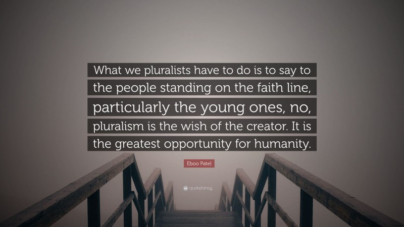 Eboo Patel Quote: “What we pluralists have to do is to say to the people standing on the faith line, particularly the young ones, no, pluralism is the wish of the creator. It is the greatest opportunity for humanity.”