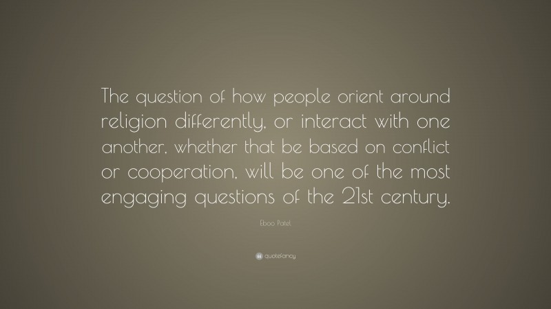 Eboo Patel Quote: “The question of how people orient around religion differently, or interact with one another, whether that be based on conflict or cooperation, will be one of the most engaging questions of the 21st century.”