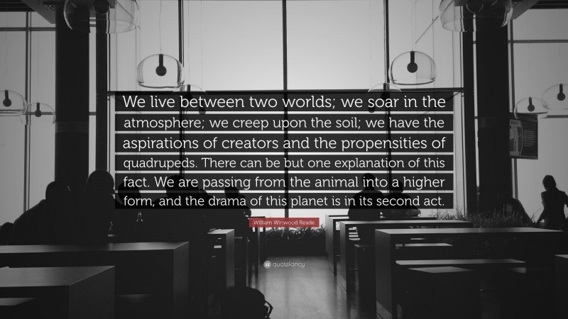 William Winwood Reade Quote: “We live between two worlds; we soar in the atmosphere; we creep upon the soil; we have the aspirations of creators and the propensities of quadrupeds. There can be but one explanation of this fact. We are passing from the animal into a higher form, and the drama of this planet is in its second act.”