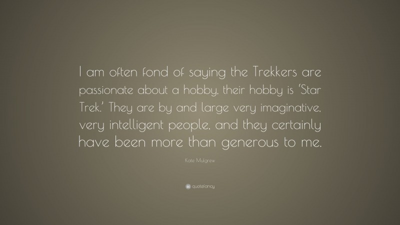 Kate Mulgrew Quote: “I am often fond of saying the Trekkers are passionate about a hobby, their hobby is ‘Star Trek.’ They are by and large very imaginative, very intelligent people, and they certainly have been more than generous to me.”