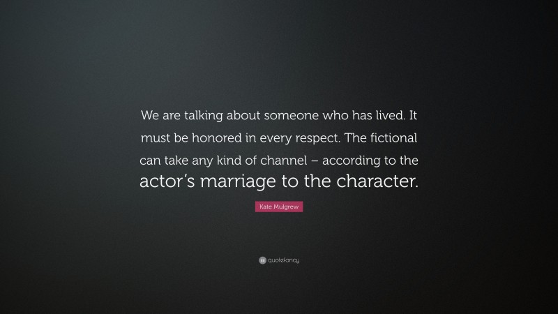 Kate Mulgrew Quote: “We are talking about someone who has lived. It must be honored in every respect. The fictional can take any kind of channel – according to the actor’s marriage to the character.”