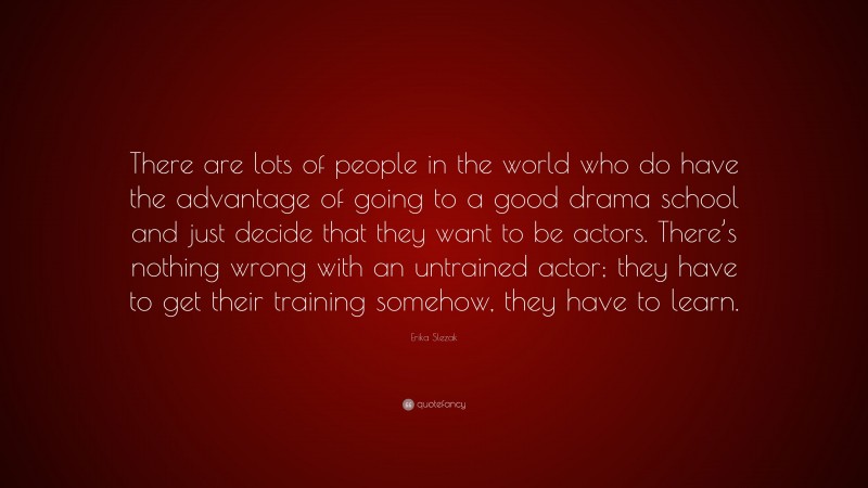 Erika Slezak Quote: “There are lots of people in the world who do have the advantage of going to a good drama school and just decide that they want to be actors. There’s nothing wrong with an untrained actor; they have to get their training somehow, they have to learn.”